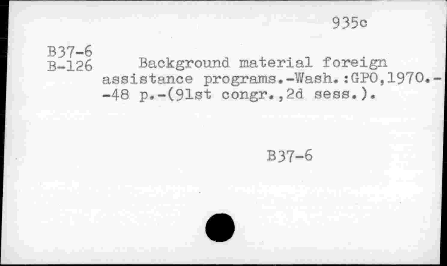 ﻿935c
B37-6
B-126
Background material foreign assistance programs.-Wash.:GPO,197O -48 p.-(91st congr.,2d sess.).
B37-6